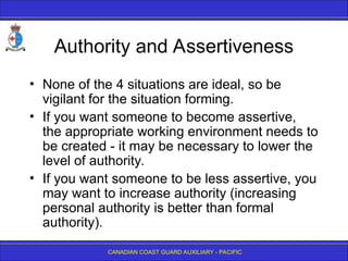 CANADIAN COAST GUARD AUXILIARY - PACIFIC
Authority and Assertiveness
• None of the 4 situations are ideal, so be
vigilant for the situation forming.
• If you want someone to become assertive,
the appropriate working environment needs to
be created - it may be necessary to lower the
level of authority.
• If you want someone to be less assertive, you
may want to increase authority (increasing
personal authority is better than formal
authority).
 