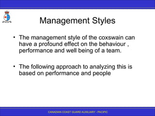 CANADIAN COAST GUARD AUXILIARY - PACIFIC
Management Styles
• The management style of the coxswain can
have a profound effect on the behaviour ,
performance and well being of a team.
• The following approach to analyzing this is
based on performance and people
 