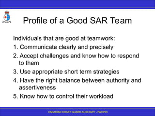 CANADIAN COAST GUARD AUXILIARY - PACIFIC
Profile of a Good SAR Team
Individuals that are good at teamwork:
1. Communicate clearly and precisely
2. Accept challenges and know how to respond
to them
3. Use appropriate short term strategies
4. Have the right balance between authority and
assertiveness
5. Know how to control their workload
 