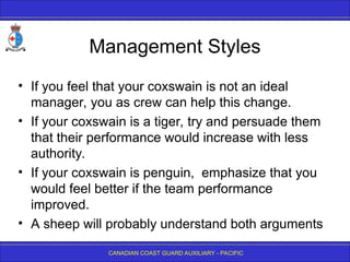 CANADIAN COAST GUARD AUXILIARY - PACIFIC
Management Styles
• If you feel that your coxswain is not an ideal
manager, you as crew can help this change.
• If your coxswain is a tiger, try and persuade them
that their performance would increase with less
authority.
• If your coxswain is penguin, emphasize that you
would feel better if the team performance
improved.
• A sheep will probably understand both arguments
 