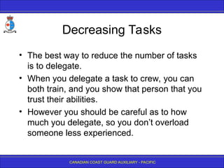 CANADIAN COAST GUARD AUXILIARY - PACIFIC
Decreasing Tasks
• The best way to reduce the number of tasks
is to delegate.
• When you delegate a task to crew, you can
both train, and you show that person that you
trust their abilities.
• However you should be careful as to how
much you delegate, so you don’t overload
someone less experienced.
 
