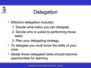CANADIAN COAST GUARD AUXILIARY - PACIFIC
Delegation
• Effective delegation includes:
1. Decide what tasks you can delegate.
2. Decide who is suited to performing those
tasks.
3. Plan your delegating strategy.
• To delegate you must know the skills of your
crew.
• Ideally those delegated tasks should become
opportunities for learning.
 