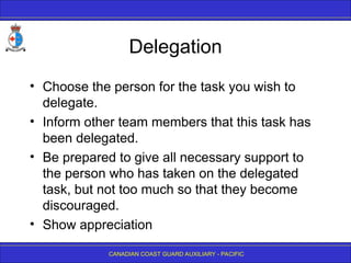 CANADIAN COAST GUARD AUXILIARY - PACIFIC
Delegation
• Choose the person for the task you wish to
delegate.
• Inform other team members that this task has
been delegated.
• Be prepared to give all necessary support to
the person who has taken on the delegated
task, but not too much so that they become
discouraged.
• Show appreciation
 