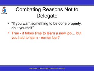 CANADIAN COAST GUARD AUXILIARY - PACIFIC
Combating Reasons Not to
Delegate
• “If you want something to be done properly,
do it yourself.”
• True - it takes time to learn a new job… but
you had to learn - remember?
 