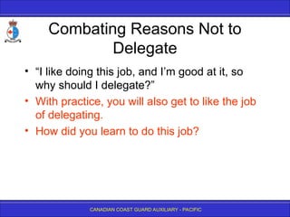CANADIAN COAST GUARD AUXILIARY - PACIFIC
Combating Reasons Not to
Delegate
• “I like doing this job, and I’m good at it, so
why should I delegate?”
• With practice, you will also get to like the job
of delegating.
• How did you learn to do this job?
 