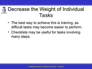 CANADIAN COAST GUARD AUXILIARY - PACIFIC
Decrease the Weight of Individual
Tasks
• The best way to achieve this is training, as
difficult tasks may become easier to perform.
• Checklists may be useful for tasks involving
many steps.
 
