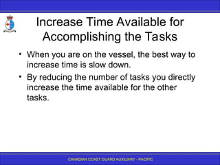 CANADIAN COAST GUARD AUXILIARY - PACIFIC
Increase Time Available for
Accomplishing the Tasks
• When you are on the vessel, the best way to
increase time is slow down.
• By reducing the number of tasks you directly
increase the time available for the other
tasks.
 