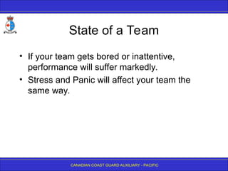 CANADIAN COAST GUARD AUXILIARY - PACIFIC
State of a Team
• If your team gets bored or inattentive,
performance will suffer markedly.
• Stress and Panic will affect your team the
same way.
 