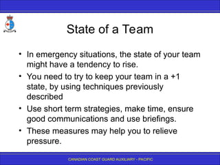 CANADIAN COAST GUARD AUXILIARY - PACIFIC
State of a Team
• In emergency situations, the state of your team
might have a tendency to rise.
• You need to try to keep your team in a +1
state, by using techniques previously
described
• Use short term strategies, make time, ensure
good communications and use briefings.
• These measures may help you to relieve
pressure.
 