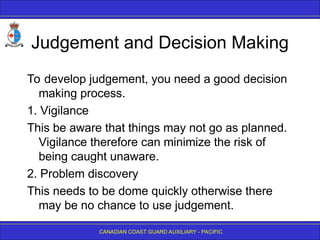 CANADIAN COAST GUARD AUXILIARY - PACIFIC
Judgement and Decision Making
To develop judgement, you need a good decision
making process.
1. Vigilance
This be aware that things may not go as planned.
Vigilance therefore can minimize the risk of
being caught unaware.
2. Problem discovery
This needs to be dome quickly otherwise there
may be no chance to use judgement.
 