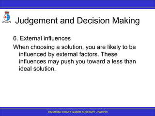 CANADIAN COAST GUARD AUXILIARY - PACIFIC
Judgement and Decision Making
6. External influences
When choosing a solution, you are likely to be
influenced by external factors. These
influences may push you toward a less than
ideal solution.
 