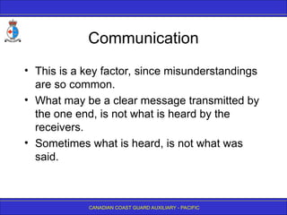 CANADIAN COAST GUARD AUXILIARY - PACIFIC
Communication
• This is a key factor, since misunderstandings
are so common.
• What may be a clear message transmitted by
the one end, is not what is heard by the
receivers.
• Sometimes what is heard, is not what was
said.
 