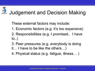 CANADIAN COAST GUARD AUXILIARY - PACIFIC
Judgement and Decision Making
These external factors may include:
1. Economic factors (e.g. it’s too expensive)
2. Responsibilities (e.g. I promised.. I have
to..)
3. Peer pressures (e.g. everybody is doing
it… I have to be like the others…)
4. Physical status (e.g. fatigue, illness… )
 