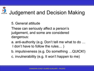 CANADIAN COAST GUARD AUXILIARY - PACIFIC
Judgement and Decision Making
5. General attitude
These can seriously affect a person’s
judgement, and some are considered
dangerous:
a. anti-authority (e.g. Don’t tell me what to do …
I don’t have to follow the rules… )
b. impulsiveness (e.g. Do something …QUICK!)
c. invulnerability (e.g. It won’t happen to me)
 