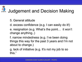 CANADIAN COAST GUARD AUXILIARY - PACIFIC
Judgement and Decision Making
5. General attitude
d. excess confidence (e.g. I can easily do it!)
e. resignation (e.g. What’s the point… it won’t
change anything..)
f. narrow mindedness (e.g. I’ve been doing
things this way for the past 3 years and I’m not
about to change.)
g. lack of initiative (e.g. It’s not my job to so
this.”
 