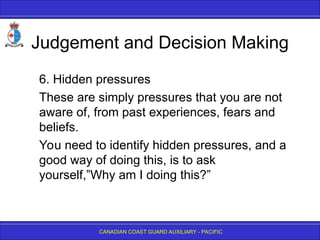 CANADIAN COAST GUARD AUXILIARY - PACIFIC
Judgement and Decision Making
6. Hidden pressures
These are simply pressures that you are not
aware of, from past experiences, fears and
beliefs.
You need to identify hidden pressures, and a
good way of doing this, is to ask
yourself,”Why am I doing this?”
 