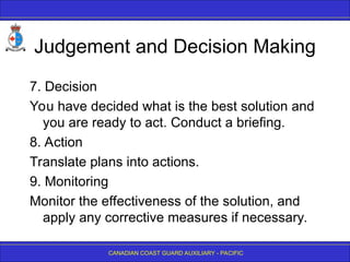 CANADIAN COAST GUARD AUXILIARY - PACIFIC
Judgement and Decision Making
7. Decision
You have decided what is the best solution and
you are ready to act. Conduct a briefing.
8. Action
Translate plans into actions.
9. Monitoring
Monitor the effectiveness of the solution, and
apply any corrective measures if necessary.
 