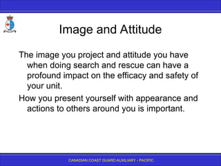 CANADIAN COAST GUARD AUXILIARY - PACIFIC
Image and Attitude
The image you project and attitude you have
when doing search and rescue can have a
profound impact on the efficacy and safety of
your unit.
How you present yourself with appearance and
actions to others around you is important.
 