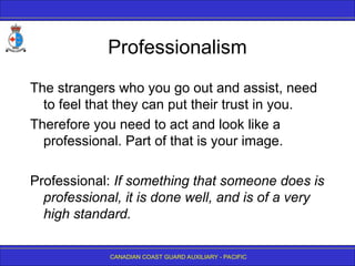 CANADIAN COAST GUARD AUXILIARY - PACIFIC
Professionalism
The strangers who you go out and assist, need
to feel that they can put their trust in you.
Therefore you need to act and look like a
professional. Part of that is your image.
Professional: If something that someone does is
professional, it is done well, and is of a very
high standard.
 