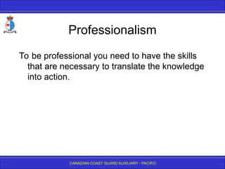 CANADIAN COAST GUARD AUXILIARY - PACIFIC
Professionalism
To be professional you need to have the skills
that are necessary to translate the knowledge
into action.
 