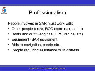 CANADIAN COAST GUARD AUXILIARY - PACIFIC
Professionalism
People involved in SAR must work with:
• Other people (crew, RCC coordinators, etc)
• Boats and outfit (engines, GPS, radios, etc)
• Equipment (SAR equipment)
• Aids to navigation, charts etc.
• People requiring assistance or in distress
 