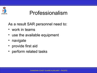 CANADIAN COAST GUARD AUXILIARY - PACIFIC
Professionalism
As a result SAR personnel need to:
• work in teams
• use the available equipment
• navigate
• provide first aid
• perform related tasks
 