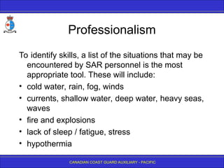 CANADIAN COAST GUARD AUXILIARY - PACIFIC
Professionalism
To identify skills, a list of the situations that may be
encountered by SAR personnel is the most
appropriate tool. These will include:
• cold water, rain, fog, winds
• currents, shallow water, deep water, heavy seas,
waves
• fire and explosions
• lack of sleep / fatigue, stress
• hypothermia
 