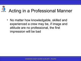 CANADIAN COAST GUARD AUXILIARY - PACIFIC
Acting in a Professional Manner
• No matter how knowledgable, skilled and
experienced a crew may be, if image and
attitude are no professional, the first
impression will be bad
 