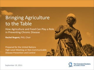 0 Bringing Agriculture to the Table How Agriculture and Food Can Play a Role in Preventing Chronic Disease Rachel Nugent, PhD, Chair Prepared for the United Nations High-Level Meeting on Non-Communicable Disease Prevention and Control 