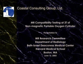 Coastal Consulting Group, Ltd. MR Compatibility Testing at 3T of Non-magnetic Portable Oxygen Cylinder Presentation to MR Research Committee Department of Radiology Beth-Israel Deaconess Medical Center Harvard Medical School Boston, MA June 16, 2003 