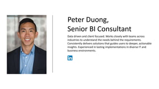 Peter Duong,
Senior BI Consultant
Data driven and client focused. Works closely with teams across
industries to understand the needs behind the requirements.
Consistently delivers solutions that guides users to deeper, actionable
insights. Experienced in lasting implementations in diverse IT and
business environments.
www.linkedin.com/in/pduong259
 