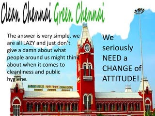 © 2010 Clean Chennai Green ChennaiThe answer is very simple, we are all LAZY and just don’t give a damn about what people around us might think about when it comes to cleanliness and public hygiene.We seriously NEED a CHANGE of ATTITUDE!