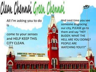 © 2010 Clean Chennai Green ChennaiAll I’m asking you to do iscome to your senses and HELP KEEP THIS CITY CLEAN.And next time you see someone disgracing our city, PLEASE go to them and say “HEY BUDDY, WHAT THE HELL ARE YOU DOING? PEOPLE ARE WATCHING YOU!!!”