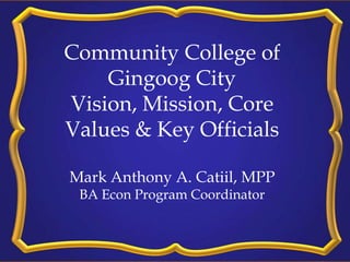 Community College of
Gingoog City
Vision, Mission, Core
Values & Key Officials
Mark Anthony A. Catiil, MPP
BA Econ Program Coordinator
 