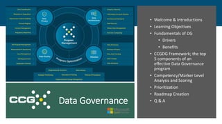 Data Governance
• Welcome & Introductions
• Learning Objectives
• Fundamentals of DG
• Drivers
• Benefits
• CCGDG Framework; the top
5 components of an
effective Data Governance
program
• Competency/Marker Level
Analysis and Scoring
• Prioritization
• Roadmap Creation
• Q & A
 