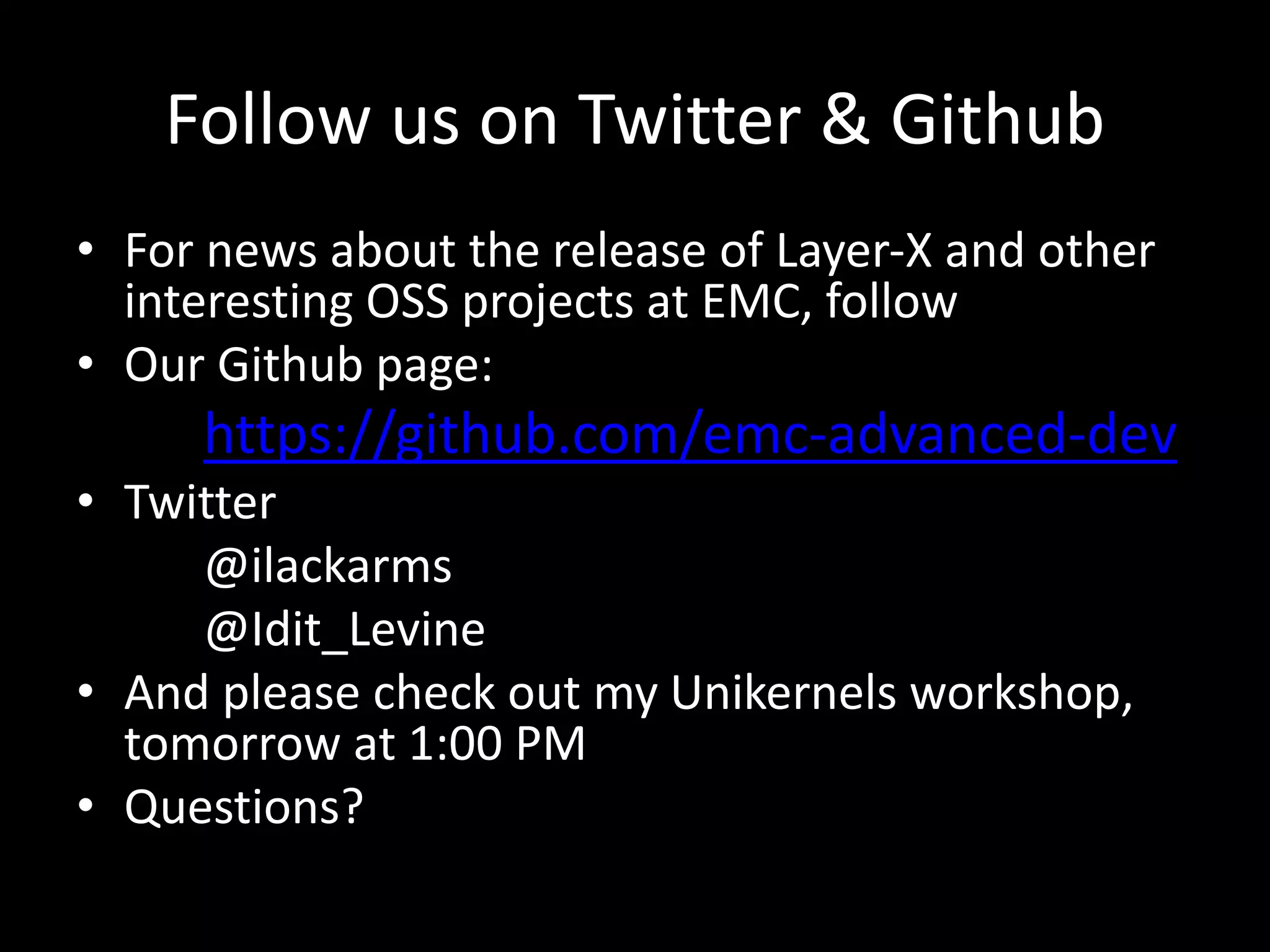 Follow us on Twitter & Github
• For news about the release of Layer-X and other
interesting OSS projects at EMC, follow
• Our Github page:
https://github.com/emc-advanced-dev
• Twitter
@ilackarms
@Idit_Levine
• And please check out my Unikernels workshop,
tomorrow at 1:00 PM
• Questions?
 