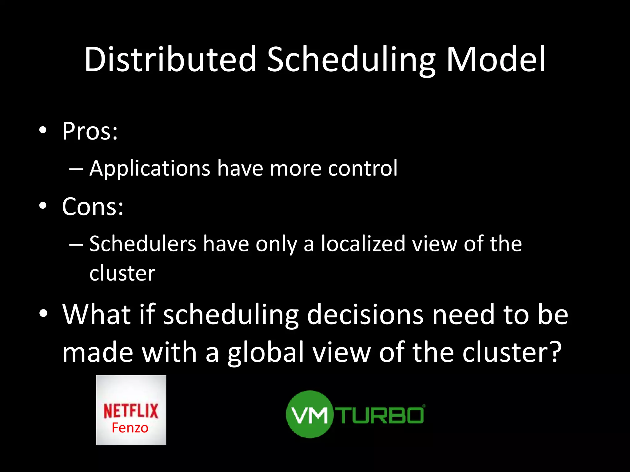 Distributed Scheduling Model
• Pros:
– Applications have more control
• Cons:
– Schedulers have only a localized view of the
cluster
• What if scheduling decisions need to be
made with a global view of the cluster?
Fenzo
 
