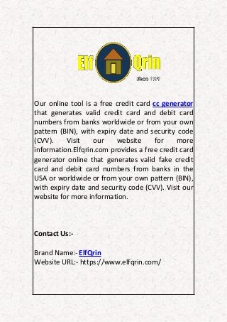 Our online tool is a free credit card cc generator
that generates valid credit card and debit card
numbers from banks worldwide or from your own
pattern (BIN), with expiry date and security code
(CVV). Visit our website for more
information.Elfqrin.com provides a free credit card
generator online that generates valid fake credit
card and debit card numbers from banks in the
USA or worldwide or from your own pattern (BIN),
with expiry date and security code (CVV). Visit our
website for more information.
Contact Us:-
Brand Name:- ElfQrin
Website URL:- https://www.elfqrin.com/
 