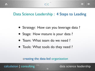 Data Science Leadership : 4 Steps to Leading
c|c
(TM)
(TM)
calculation | consulting data science leadership
10
• Strategy: How can you leverage data ?
• Stage: How mature is your data ?
• Team: What team do we need ?
• Tools: What tools do they need ?
creating the data-led organization
 