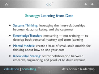 c|c
(TM)
• Systems Thinking: leveraging the inter-relationships
between data, marketing, and the customer
• Knowledge Transfer: mentoring — not training — to
develop both personal mastery and team learning
• Mental Models: create a base of small-scale models for
thinking about how to use your data
• Knowledge Sharing: foster collaboration between
research, engineering, and product to drive revenue
Strategy: Learning from Data
calculation | consulting data science leadership
(TM)
13
 