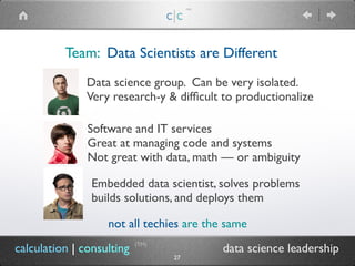 Team: Data Scientists are Different
c|c
(TM)
calculation | consulting data science leadership
Data science group. Can be very isolated.
Very research-y & difficult to productionalize
(TM)
27
Embedded data scientist, solves problems
builds solutions, and deploys them
Software and IT services
Great at managing code and systems
Not great with data, math — or ambiguity
not all techies are the same
 