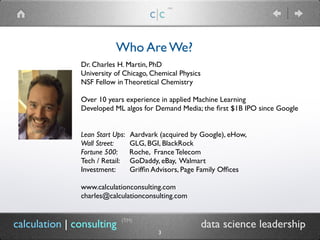 calculation | consulting data science leadership
Who Are We?
c|c
(TM)
Dr. Charles H. Martin, PhD
University of Chicago, Chemical Physics
NSF Fellow in Theoretical Chemistry
Over 10 years experience in applied Machine Learning
Developed ML algos for Demand Media; the first $1B IPO since Google
Lean Start Ups: Aardvark (acquired by Google), eHow,
Wall Street: GLG, BGI, BlackRock
Fortune 500: Roche, France Telecom
Tech / Retail: GoDaddy, eBay, Walmart
Investment: Griffin Advisors, Page Family Offices 
www.calculationconsulting.com
charles@calculationconsulting.com
(TM)
3
 