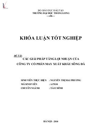 BỘ GIÁO DỤC ĐÀO TẠO
TRƢỜNG ĐẠI HỌC THĂNG LONG
---o0o---
KHÓA LUẬN TỐT NGHIỆP
ĐỀ TÀI:
CÁC GIẢI PHÁP TĂNG LỢI NHUẬN CỦA
CÔNG TY CỔ PHẦN MAY XUẤT KHẨU SÔNG ĐÀ
SINH VIÊN THỰC HIỆN : NGUYỄN THỊ MAI PHƢƠNG
MÃ SINH VIÊN : A17830
CHUYÊN NGÀNH : TÀI CHÍNH
HÀ NỘI - 2014
 