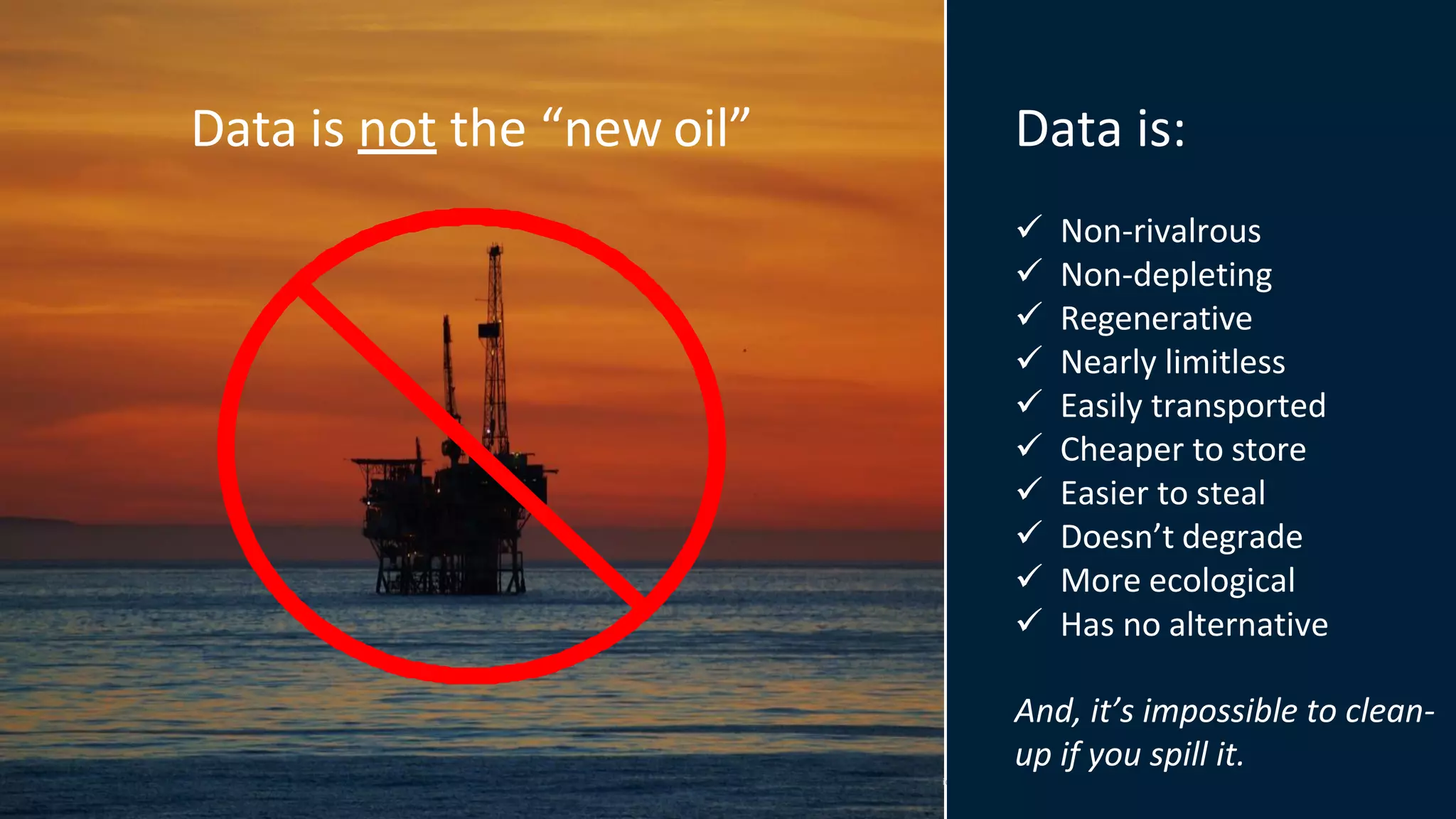 © 2020 West Monroe Partners |Reproduct on and distribution without West Monroe Partners prior consent is prohibited.
Data is not the “new oil” Data is:
✓ Non-rivalrous
✓ Non-depleting
✓ Regenerative
✓ Nearly limitless
✓ Easily transported
✓ Cheaper to store
✓ Easier to steal
✓ Doesn’t degrade
✓ More ecological
✓ Has no alternative
And, it’s impossible to clean-
up if you spill it.
i
 