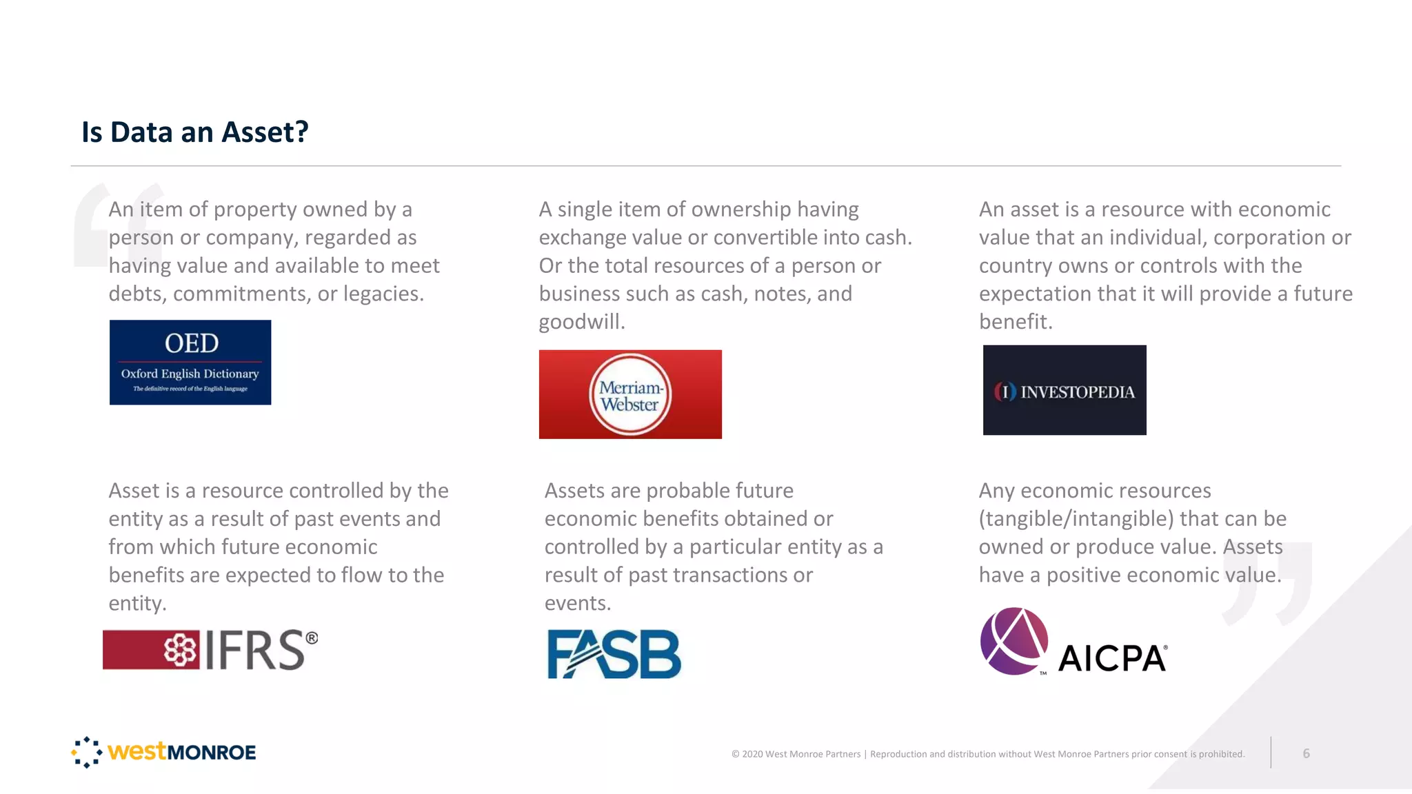 Is Data an Asset?
An item of property owned by a
person or company, regarded as
having value and available to meet
debts, commitments, or legacies.
Asset is a resource controlled by the
entity as a result of past events and
from which future economic
benefits are expected to flow to the
entity.
A single item of ownership having
exchange value or convertible into cash.
Or the total resources of a person or
business such as cash, notes, and
goodwill.
Assets are probable future
economic benefits obtained or
controlled by a particular entity as a
result of past transactions or
events.
An asset is a resource with economic
value that an individual, corporation or
country owns or controls with the
expectation that it will provide a future
benefit.
Any economic resources
(tangible/intangible) that can be
owned or produce value. Assets
have a positive economic value.
© 2020 West Monroe Partners | Reproduction and distribution without West Monroe Partners prior consent is prohibited. 6
 