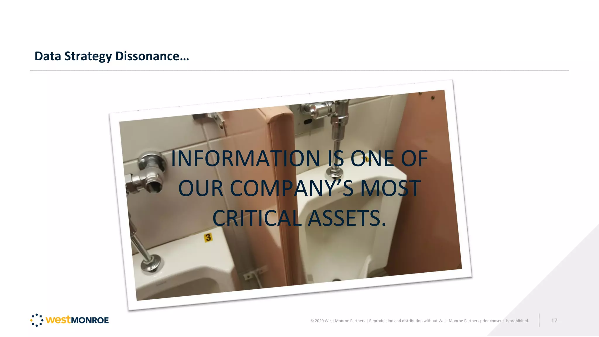 Data Strategy Dissonance…
INFORMATION IS ONE OF
OUR COMPANY’S MOST
CRITICAL ASSETS.
© 2020 West Monroe Partners | Reproduction and distribution without West Monroe Partners prior consent is prohibited. 17
 