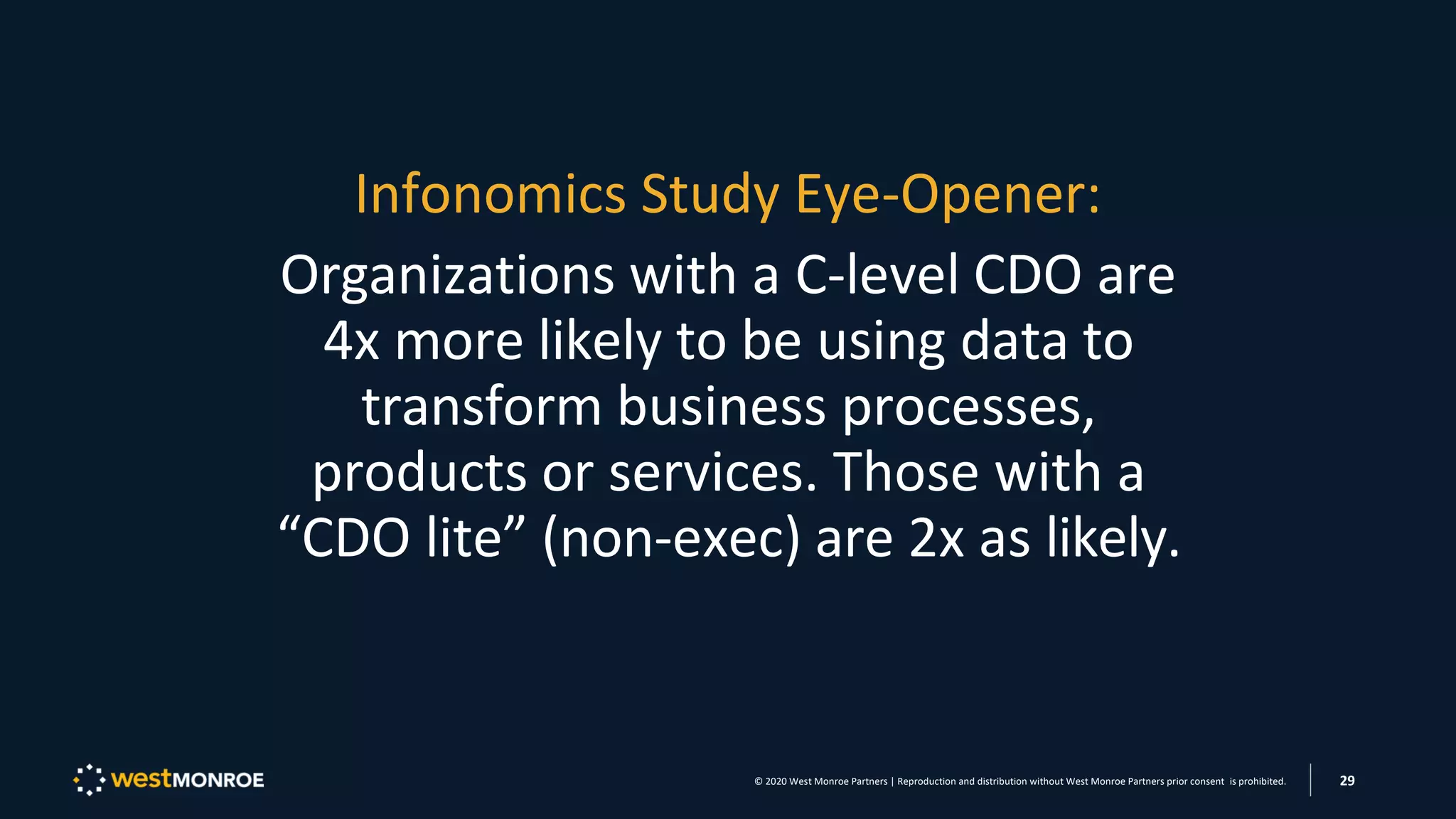 Infonomics Study Eye-Opener:
Organizations with a C-level CDO are
4x more likely to be using data to
transform business processes,
products or services. Those with a
“CDO lite” (non-exec) are 2x as likely.
© 2020 West Monroe Partners | Reproduction and distribution without West Monroe Partners prior consent is prohibited. 29
 