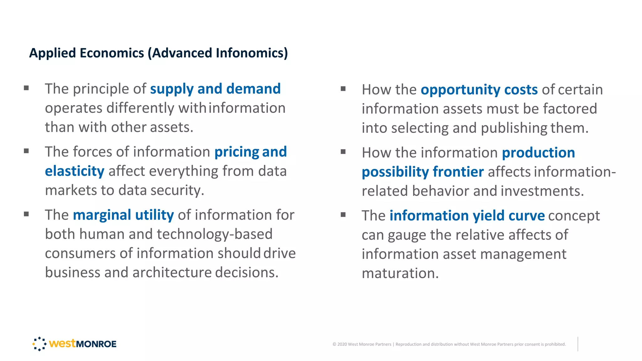 Applied Economics (Advanced Infonomics)
▪ The principle of supply and demand
operates differently withinformation
than with other assets.
▪ The forces of information pricing and
elasticity affect everything from data
markets to data security.
▪ The marginal utility of information for
both human and technology-based
consumers of information shoulddrive
business and architecture decisions.
▪ How the opportunity costs of certain
information assets must be factored
into selecting and publishing them.
▪ How the information production
possibility frontier affects information-
related behavior and investments.
▪ The information yield curve concept
can gauge the relative affects of
information asset management
maturation.
© 2020 West Monroe Partners | Reproduction and distribution without West Monroe Partners prior consent is prohibited.
 