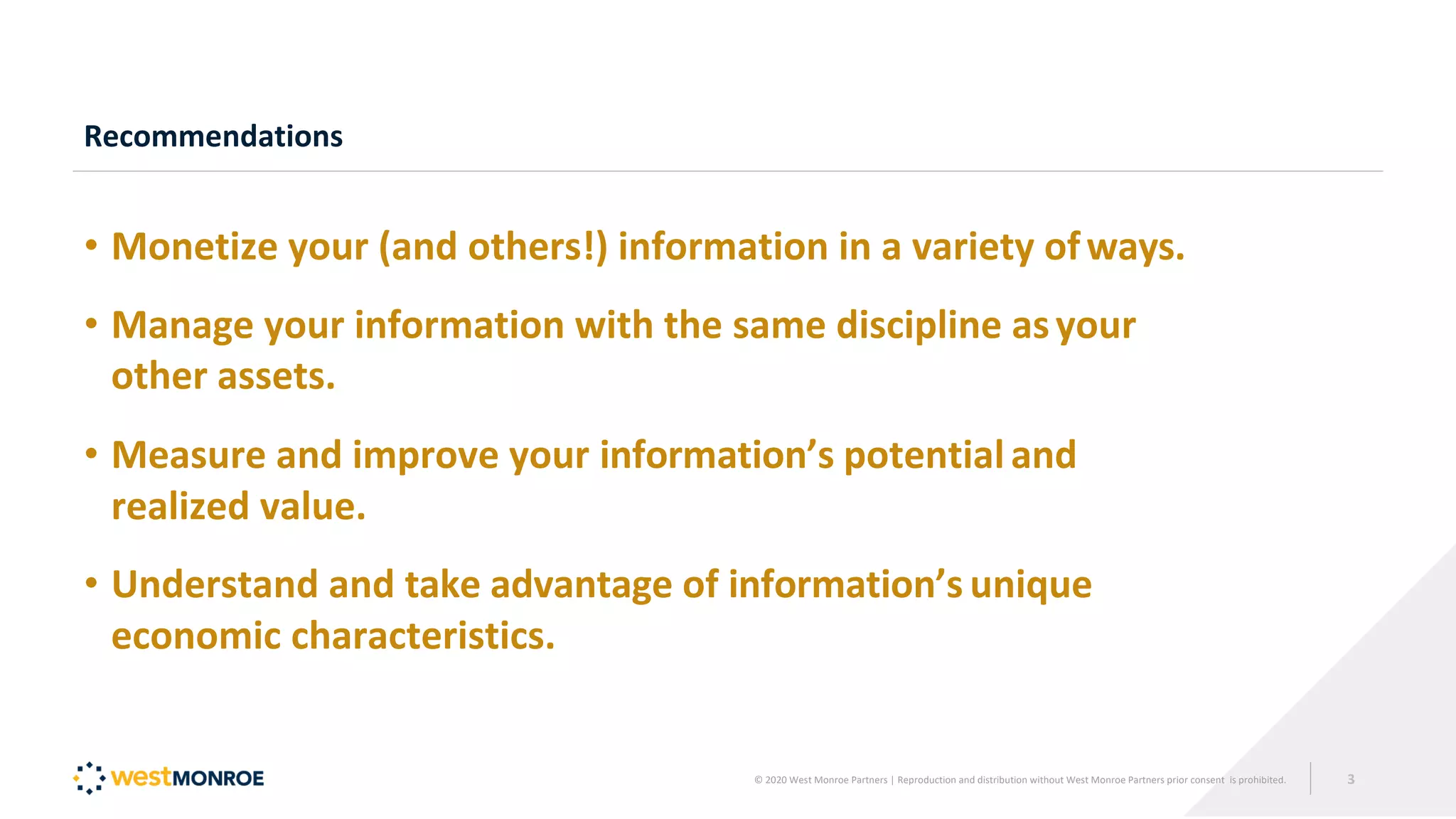 Recommendations
• Monetize your (and others!) information in a variety ofways.
• Manage your information with the same discipline asyour
other assets.
• Measure and improve your information’s potentialand
realized value.
• Understand and take advantage of information’s unique
economic characteristics.
© 2020 West Monroe Partners | Reproduction and distribution without West Monroe Partners prior consent is prohibited. 3
 