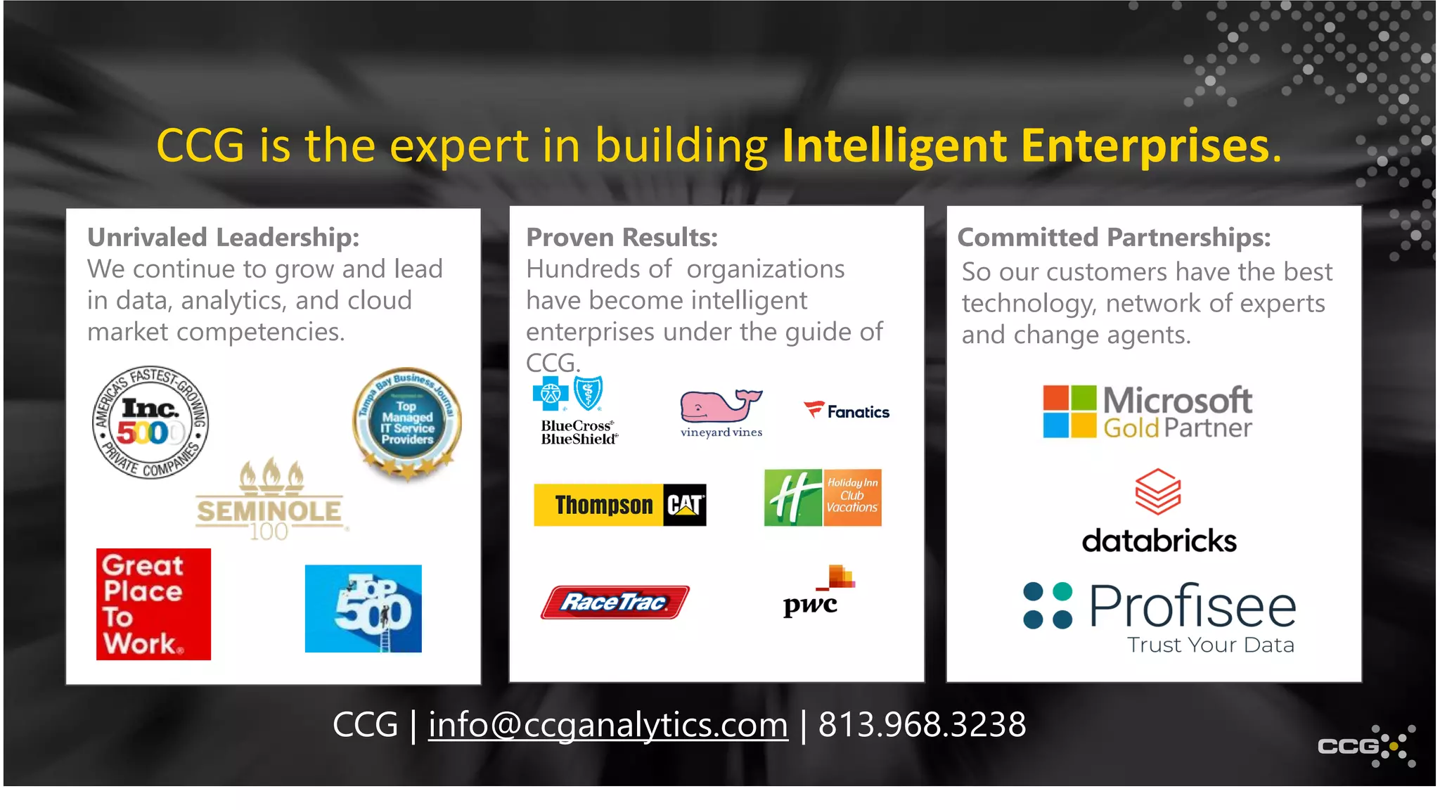 CCG is the expert in building Intelligent Enterprises.
Unrivaled Leadership:
We continue to grow and lead
in data, analytics, and cloud
market competencies.
Proven Results:
Hundreds of organizations
have become intelligent
enterprises under the guide of
CCG.
Committed Partnerships:
So our customers have the best
technology, network of experts
and change agents.
CCG | info@ccganalytics.com | 813.968.3238
 